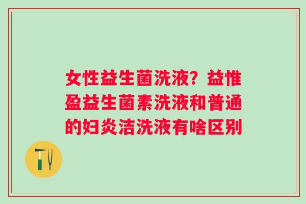 女性益生菌洗液？益惟盈益生菌素洗液和普通的妇炎洁洗液有啥区别