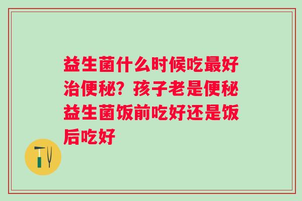 益生菌什么时候吃最好治便秘？孩子老是便秘益生菌饭前吃好还是饭后吃好