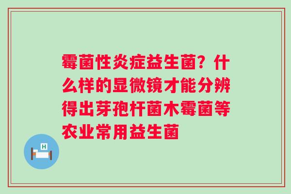 霉菌性炎症益生菌？什么样的显微镜才能分辨得出芽孢杆菌木霉菌等农业常用益生菌