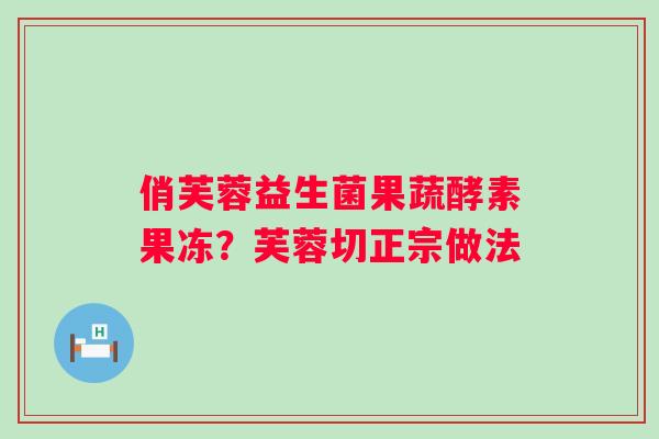 俏芙蓉益生菌果蔬酵素果冻？芙蓉切正宗做法