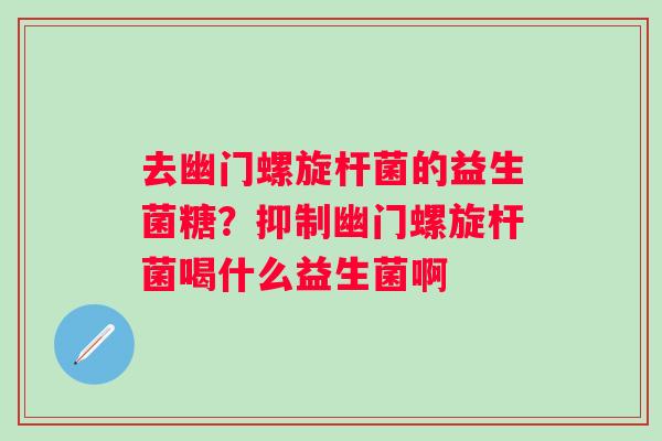 去幽门螺旋杆菌的益生菌糖？抑制幽门螺旋杆菌喝什么益生菌啊