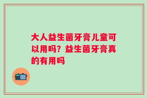 大人益生菌牙膏儿童可以用吗？益生菌牙膏真的有用吗