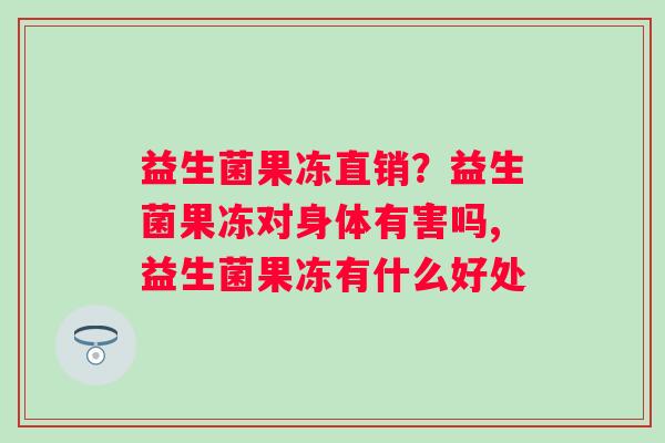 益生菌果冻直销？益生菌果冻对身体有害吗,益生菌果冻有什么好处