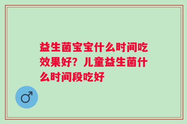 益生菌宝宝什么时间吃效果好？儿童益生菌什么时间段吃好