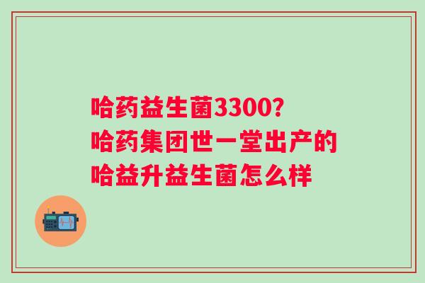 哈药益生菌3300？哈药集团世一堂出产的哈益升益生菌怎么样