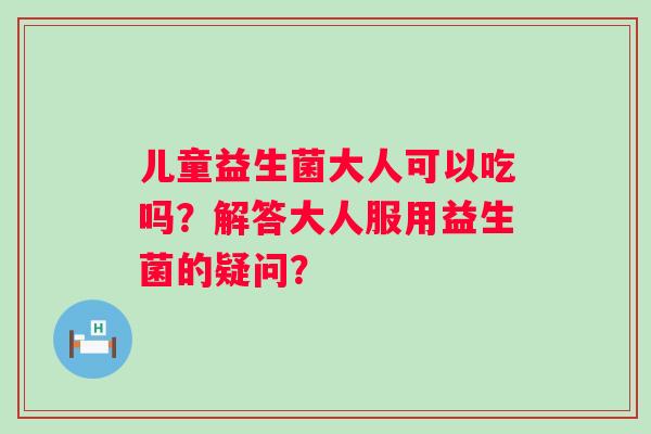 儿童益生菌大人可以吃吗？解答大人服用益生菌的疑问？
