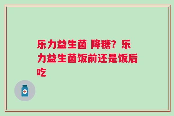 乐力益生菌 降糖？乐力益生菌饭前还是饭后吃