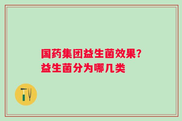 国药集团益生菌效果?益生菌分为哪几类 国药集团益生菌效果?益生菌分为哪几类