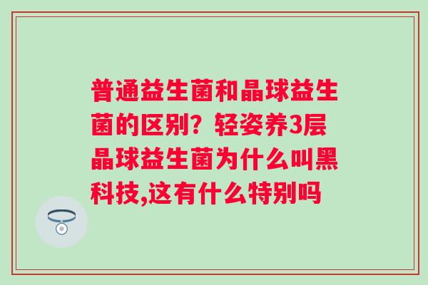 普通益生菌和晶球益生菌的区别？轻姿养3层晶球益生菌为什么叫黑科技,这有什么特别吗