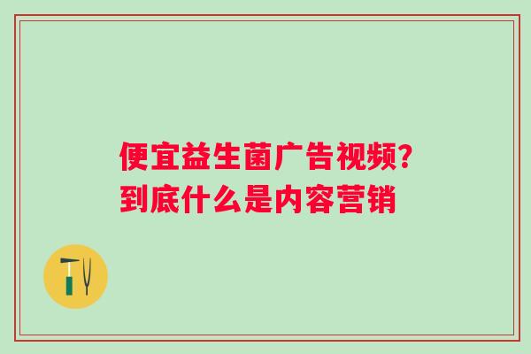 便宜益生菌广告视频？到底什么是内容营销