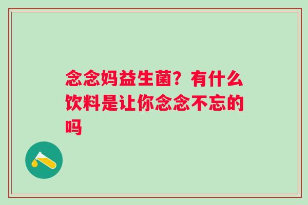 念念妈益生菌？有什么饮料是让你念念不忘的吗