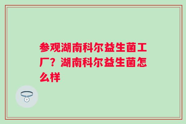 参观湖南科尔益生菌工厂？湖南科尔益生菌怎么样