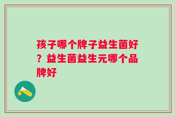 孩子哪个牌子益生菌好？益生菌益生元哪个品牌好