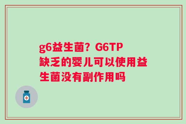 g6益生菌？G6TP缺乏的婴儿可以使用益生菌没有副作用吗