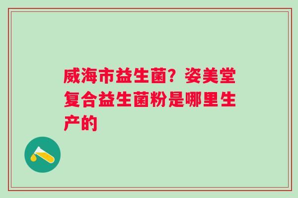 威海市益生菌？姿美堂复合益生菌粉是哪里生产的