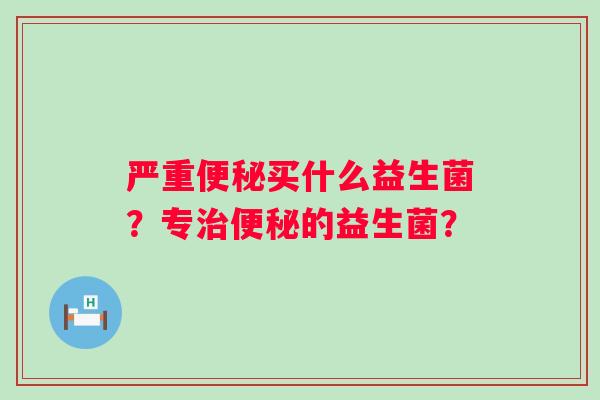 严重便秘买什么益生菌？专治便秘的益生菌？