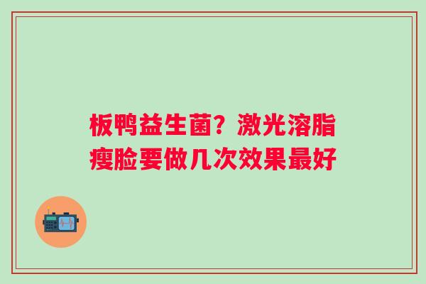 板鸭益生菌？激光溶脂瘦脸要做几次效果最好