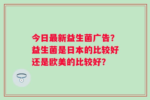 今日最新益生菌广告？益生菌是日本的比较好还是欧美的比较好？