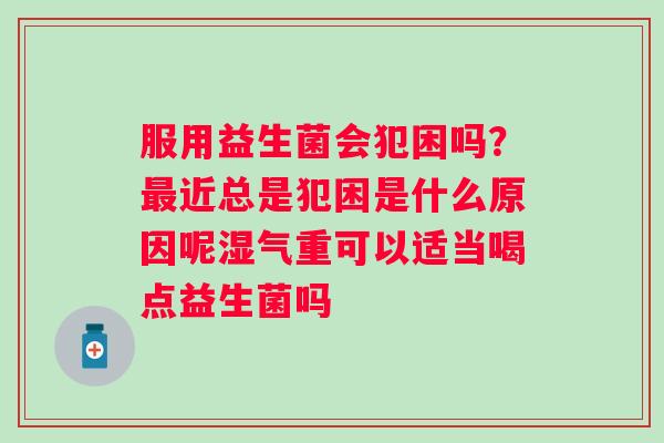 服用益生菌会犯困吗？最近总是犯困是什么原因呢湿气重可以适当喝点益生菌吗