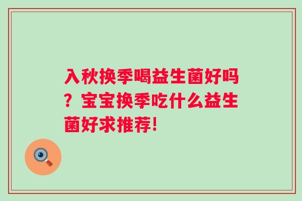 入秋换季喝益生菌好吗？宝宝换季吃什么益生菌好求推荐!