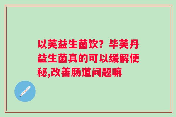 以芙益生菌饮？毕芙丹益生菌真的可以缓解便秘,改善肠道问题嘛