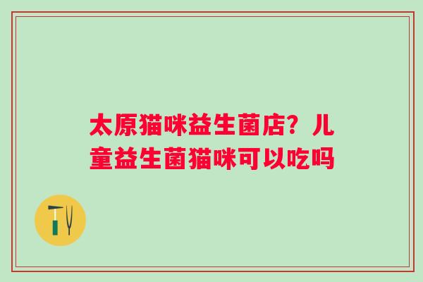 太原猫咪益生菌店？儿童益生菌猫咪可以吃吗