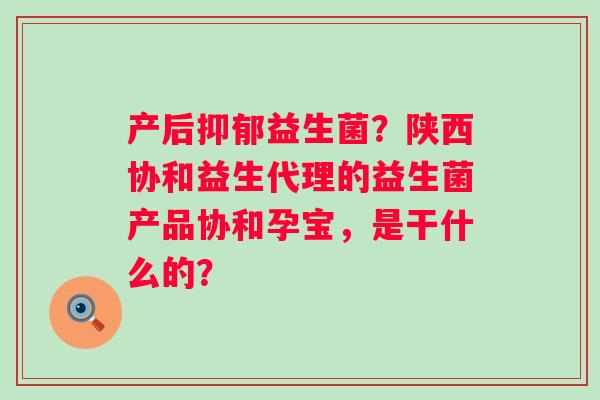 产后抑郁益生菌？陕西协和益生代理的益生菌产品协和孕宝，是干什么的？