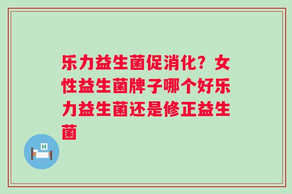 乐力益生菌促消化？女性益生菌牌子哪个好乐力益生菌还是修正益生菌