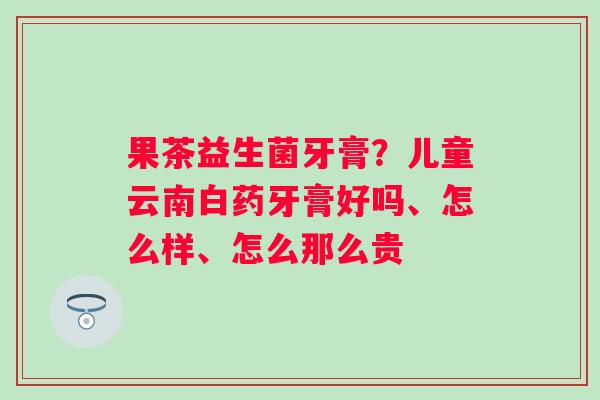 果茶益生菌牙膏？儿童云南白药牙膏好吗、怎么样、怎么那么贵