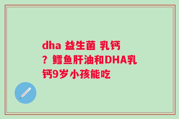 dha 益生菌 乳钙？鳕鱼肝油和DHA乳钙9岁小孩能吃
