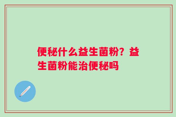 便秘什么益生菌粉？益生菌粉能治便秘吗