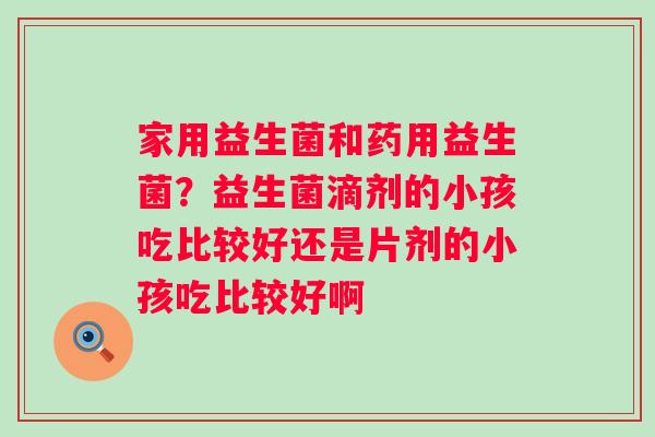 家用益生菌和药用益生菌？益生菌滴剂的小孩吃比较好还是片剂的小孩吃比较好啊