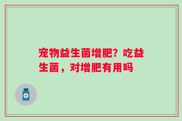 宠物益生菌增肥？吃益生菌，对增肥有用吗