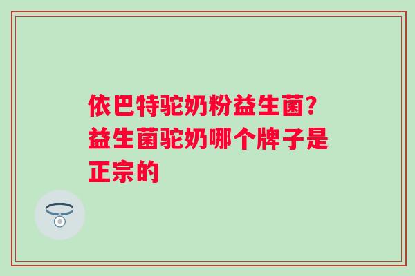 依巴特驼奶粉益生菌？益生菌驼奶哪个牌子是正宗的