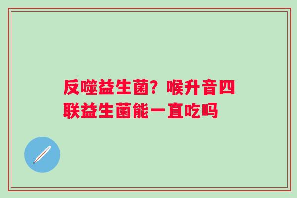 反噬益生菌？喉升音四联益生菌能一直吃吗