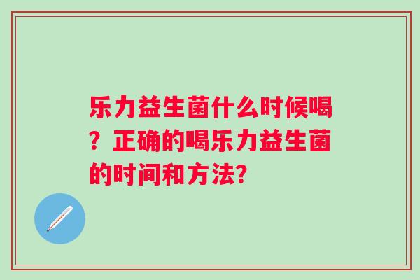 乐力益生菌什么时候喝？正确的喝乐力益生菌的时间和方法？