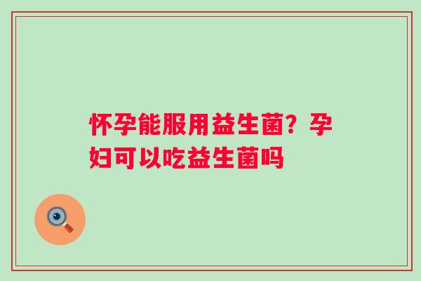 怀孕能服用益生菌？孕妇可以吃益生菌吗
