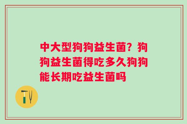 中大型狗狗益生菌？狗狗益生菌得吃多久狗狗能长期吃益生菌吗