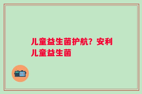 儿童益生菌护航？安利儿童益生菌