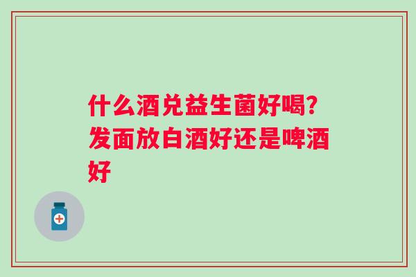 什么酒兑益生菌好喝？发面放白酒好还是啤酒好