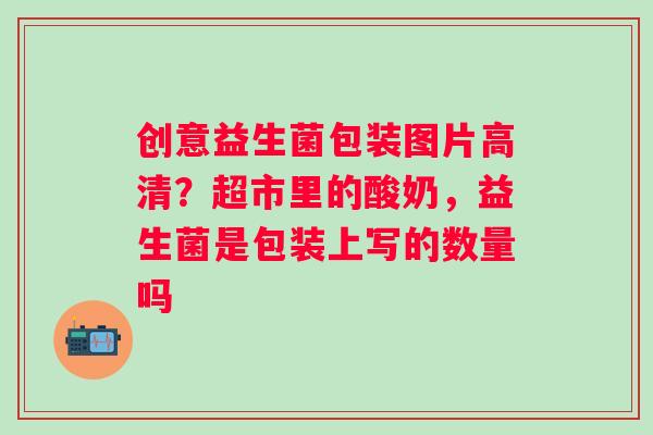 创意益生菌包装图片高清？超市里的酸奶，益生菌是包装上写的数量吗