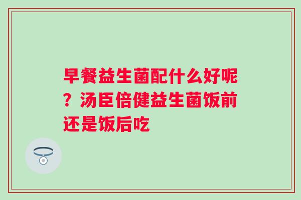 早餐益生菌配什么好呢？汤臣倍健益生菌饭前还是饭后吃