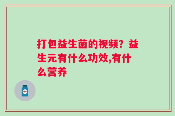 打包益生菌的视频？益生元有什么功效,有什么营养