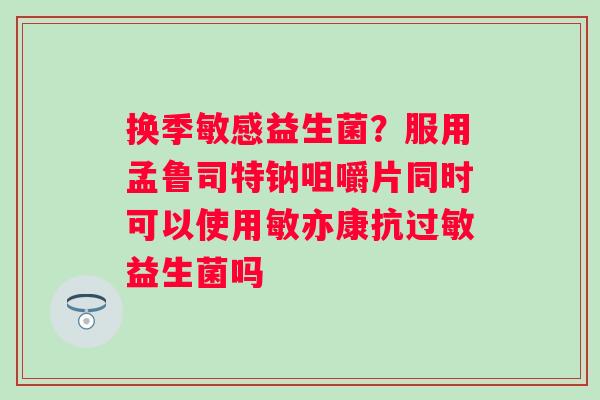 换季敏感益生菌？服用孟鲁司特钠咀嚼片同时可以使用敏亦康抗过敏益生菌吗