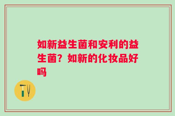 如新益生菌和安利的益生菌？如新的化妆品好吗