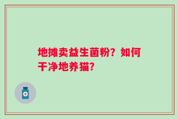 地摊卖益生菌粉？如何干净地养猫？