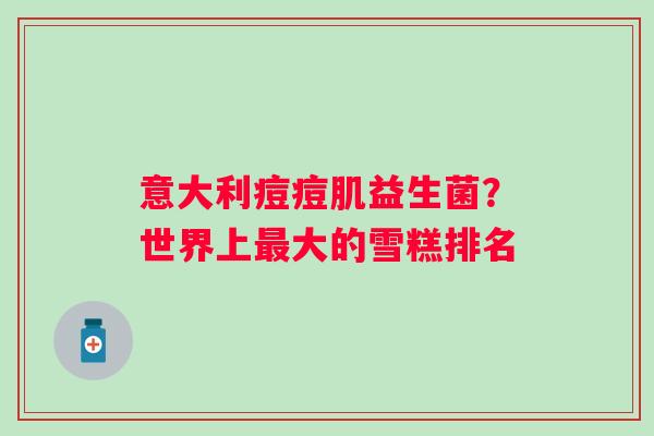 意大利痘痘肌益生菌？世界上大的雪糕排名
