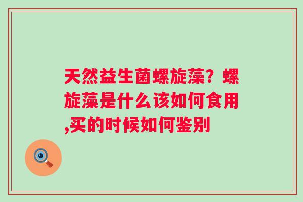 天然益生菌螺旋藻？螺旋藻是什么该如何食用,买的时候如何鉴别