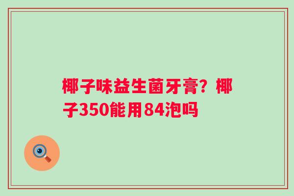 椰子味益生菌牙膏？椰子350能用84泡吗