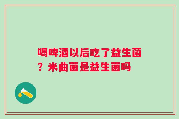 喝啤酒以后吃了益生菌？米曲菌是益生菌吗